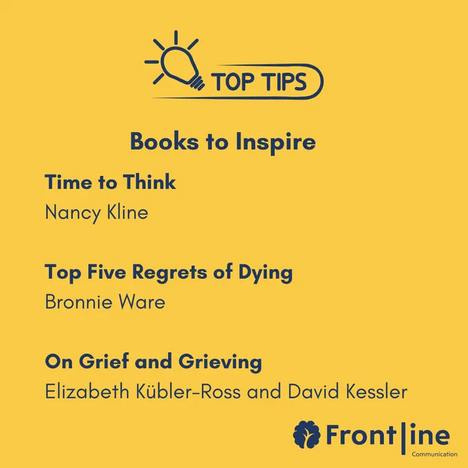 Books to Inspire: Time to Think  Nancy Kline  Top Five Regrets of Dying  Bronnie Ware  On Grief and Grieving Elizabeth Kübler-Ross and David Kessler