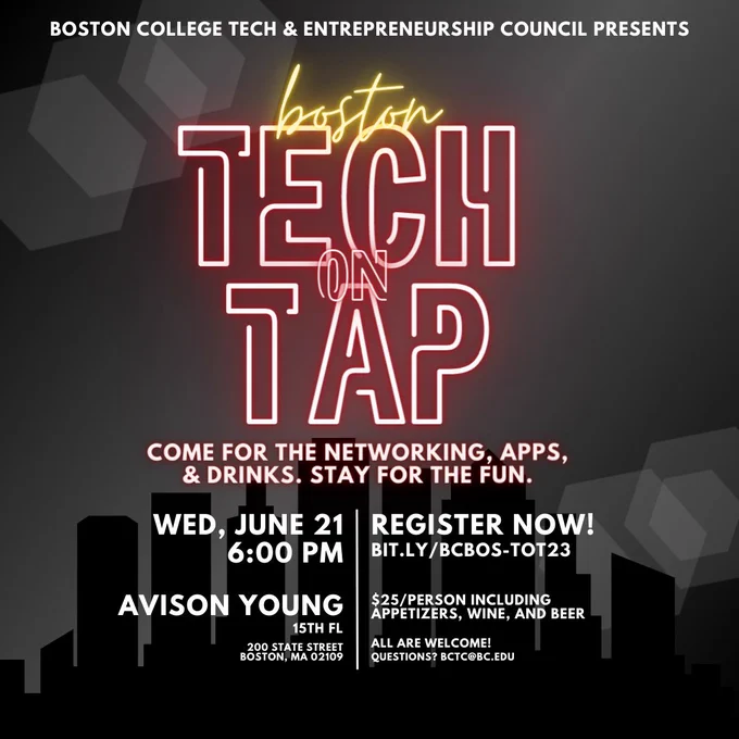 Boston College Tech & Entrepreneurship Council Presents

Boston
Tech on Tap

Come for the networking, apps, & drinks. Stay for the fun.

Wed, June 21
6:00pm

Avison Young
15th FL
200 State Street
Boston, MA 02109

Register now!
bit.ly/BCBOS-TOT23

$25/person including appetizers, wine, and beer

All are welcome!
Questions? bctc@bc.edu