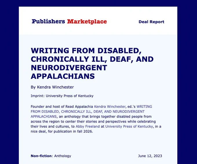 A graphic that says:

Publishers Marketplace Deal Report

Writing from Disabled, Chronically Ill, Deaf, and Neurodivergent Appalachians
by Kendra Winchester

Imprint: University Press of Kentucky

Founder and the host of Read Appalachia Kendra Winchester ed.’s Writing from disabled chronically ill, Deaf, and neurodivergent Appalachians, an anthology that brings together disabled people from across the region to center their stories and perspectives while celebrating their lives and cultures, to Abby Freeland at University Press of Kentucky, in a nice deal, for publication in fall 2026.