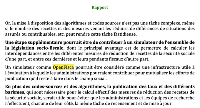La mise à disposition des algorithmes et codes sources n'est pas une tâche complexe, même si le nombre des recettes et des mesures venant les réduire, de différences de situations des assurés ou contribuables, etc. peut rendre cette tâche fastidieuse.
Une étape supplémentaire pourrait être de contribuer à un simulateur de l'ensemble de la législation socio-fiscale, dont le principal avantage est de permettre de calculer les interdépendances entre les différentes mesures de réduction de recettes de la sécurité sociale d'une part, et entre ces dernières et leurs pendants fiscaux d'autre part.
Un simulateur comme OpenFisca pourrait être considéré comme une infrastructure utile à l'évaluation à laquelle les administrations pourraient contribuer pour mutualiser les efforts de publication qu'il reste à faire dans le champ social.
