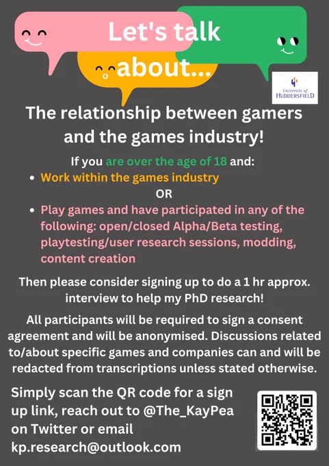 This is a research poster for a study I am conducting. The text reads as follows: Let's talk about the relationship between the games industry. If you are over the age of 18 and work within the games industry or play games and have participated in any of the following open/closed alpha/beta testing, playtesting/user research session, modding or content creation then please consider signing up to do a 1 hour approx. interview. All participants will be required to sign a consent agreement and will be anonymised. Discussions related to/about specific games and companies can and will be redacted from transcriptions unless stated otherwise. Simply scan the QR code for a sign up link, reach out to me on Twitter @The_KayPea or email kp.research@outlook.com
