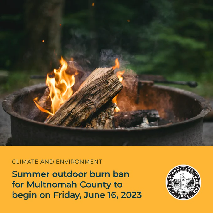 Summer burn ban for all areas of Multnomah County to begin Friday, June 16, 2023, which will be implemented in phases over the next couple weeks. Dates may change due to worsening weather: June 16, 2023 – ban begins with backyard burning. June 30, 2023 – last day for agricultural burning and permitted open burning.  July 6, 2023 – complete burn ban. The complete burn ban will remain in effect until further notice. 
