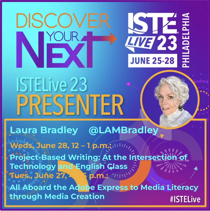 Bright turquoise and purple background with gold, purple and turquoise lettering:
Discover your next ISTE Live '23 Presenter! June 25-28
Laura Bradley @LAMBradley
Weds. June 28, 12-1pm: Project-Based Writing: At the Intersection of Technology and English Class
Tues. June 27. 4-5pm: All Aboard the Adobe Express to Media Literacy through Media Creation
#ISTELive Philadelphia