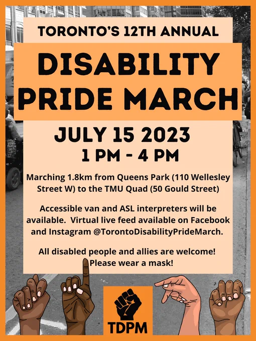 Image Description:
Poster with text reading "Toronto’s 12th Annual Disability Pride March. July 15th, 2023. 1 pm to 4 pm. Marching 1.8 km from Queens Park at 110 Wellesley Street west, to the TMU Quad at 50 Gould Street. Accessible van and ASL interpreters will be available. Virtual live feed available on Facebook and Instagram @TorontoDisabilityPrideMarch. All disabled people and allies welcome! Please wear a mask!." 
The poster has an orange theme, with black text in the center on a light orange text box, and a black-and-white image of people marching in the background. At the bottom, there is the TDPM logo in the center, and TDPM is spelled out in ASL by four hands of diverse skin tones.
