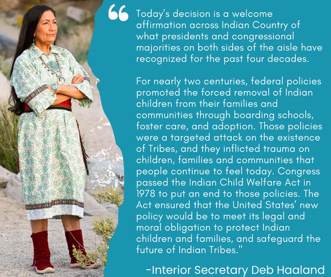 Image of Secretary Haaland with quote that reads: Today’s decision is a welcome affirmation across Indian Country of what presidents and congressional majorities on both sides of the aisle have recognized for the past four decades. For nearly two centuries, federal policies promoted the forced removal of Indian children from their families and communities through boarding schools, foster care, and adoption. Those policies were a targeted attack on the existence of Tribes, and they inflicted trauma on children, families and communities that people continue to feel today. Congress passed the Indian Child Welfare Act in 1978 to put an end to those policies. The Act ensured that the United States’ new policy would be to meet its legal and moral obligation to protect Indian children and families, and safeguard the future of Indian Tribes.