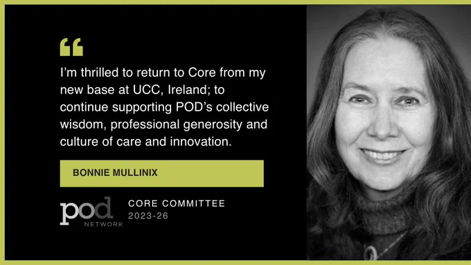 Thin green border. Black background. Left side - Quote Icon, "I’m thrilled to return to Core from my new base at UCC, Ireland; to continue supporting POD’s collective wisdom, professional generosity and culture of care and innovation." Bonnie Mullinix. POD Logo. Core Committee, 2023-26. Right side - greyscale headshot of Bonnie.