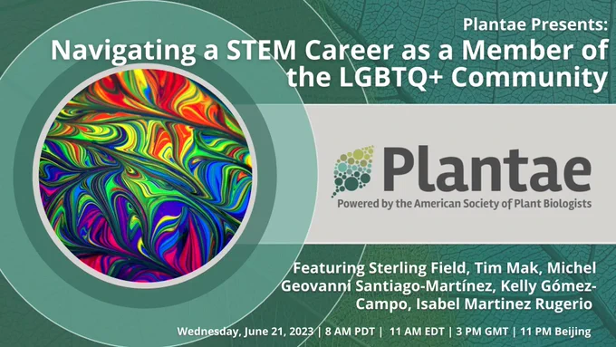 Image Text: Plantae Presents: Navigating a STEM Career as a Member of the LGBTQ  Community. Featuring Sterling Field, Tim Mak, Michel Geovanni Santiago-Martínez, Kelly Gómez-Campo, Isabel Martinez Rugerio. Wednesday, June 21, 2023 | 8 AM PDT | 11 AM EDT | 3 PM GMT | 11 PM Beijing. Featuring the Plantae logo and an image of an abstract rainbow. 