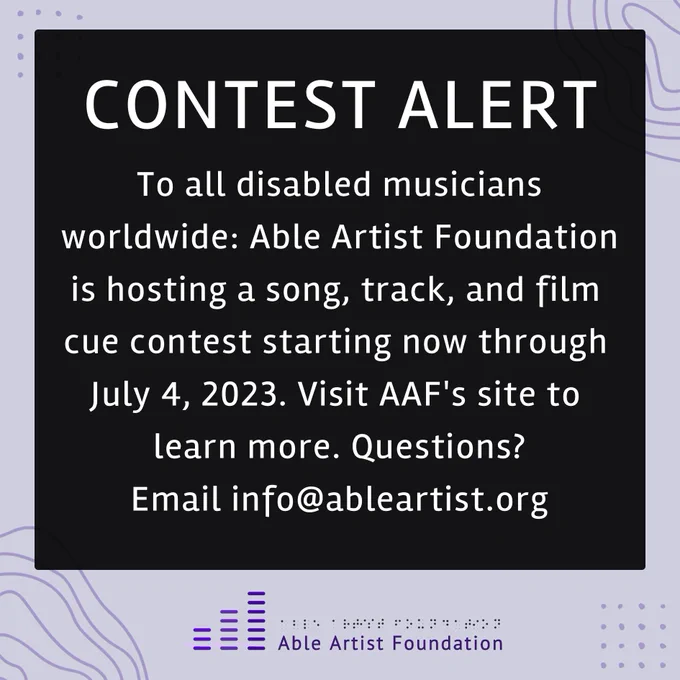 A purple graphic with text, “Contest alert. To all disabled musicians worldwide: Able Artist Foundation is hosting a song, track, and film cue contest starting now through July 4, 2023. Visit AAF's site to learn more. Questions? Email info@ableartist.org.” At the bottom of the graphic is the Able Artist Foundation logo: 3 vertical purple ascending lines. Beside it, text reads, “Able Artist Foundation.” Above is the text in braille.