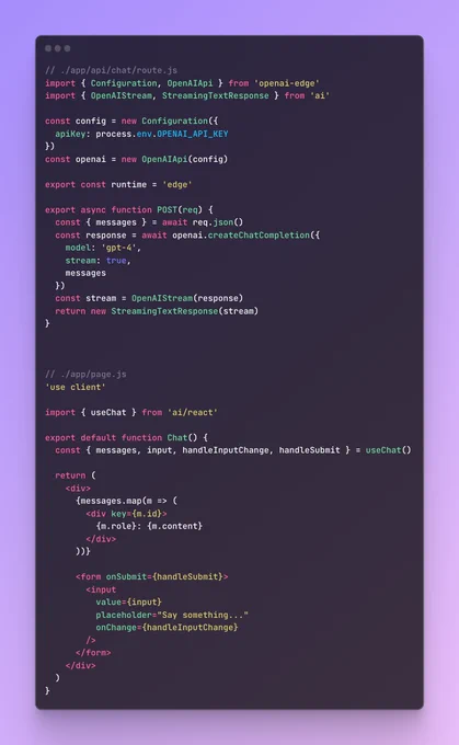 // ./app/api/chat/route.js
import { Configuration, OpenAIApi } from 'openai-edge';
import { OpenAIStream, StreamingTextResponse } from 'ai';

const config = new Configuration({
  apiKey: process.env.OPENAI_API_KEY,
});
const openai = new OpenAIApi(config);

export const runtime = 'edge';

export async function POST(req) {
  const { messages } = await req.json();
  const response = await openai.createChatCompletion({
    model: 'gpt-4',
    stream: true,
    messages,
  });
  const stream = OpenAIStream(response);
  return new StreamingTextResponse(stream);
}

// ./app/page.js
'use client';

import { useChat } from 'ai/react';

export default function Chat() {
  const { messages, input, handleInputChange, handleSubmit } = useChat();

  return (
    <div>
      {messages.map((m) => (
        <div key={m.id}>
          {m.role}: {m.content}
        </div>
      ))}

      <form onSubmit={handleSubmit}>
        <input
          value={input}
          placeholder="Say something..."
       