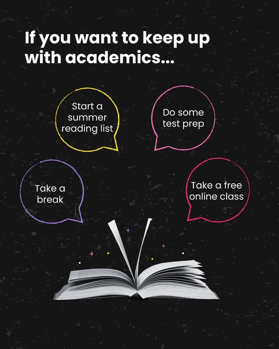A graphic with book that has the pages open and multicolored sparkles coming out of them. The graphic reads “If you want to keep up with academics… Take a break, Start a summer reading list, Do some test prep, Take a free online class.” The four pieces of advice are inside colorful speech bubbles. 