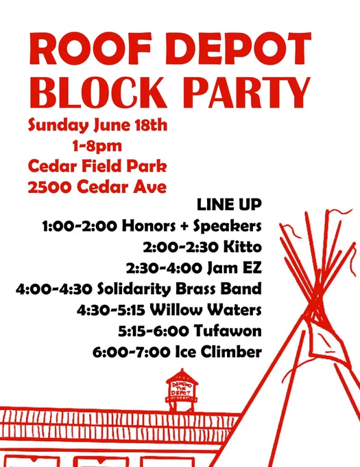 White background with red image of Roof Depot and tipi. Text reads ROOF DEPOT
BLOCK PARTY
Sunday June 18th
1-8pm
Cedar Field Park
2500 Cedar Ave
LINE UP
1:00-2:00 Honors   Speakers
2:00-2:30 Kitto
2:30-4:00 Jam EZ
4:00-4:30 Solidarity Brass Band
4:30-5:15 Willow Waters
5:15-6:00 Tufawon
6:00-7:00 Ice Climber