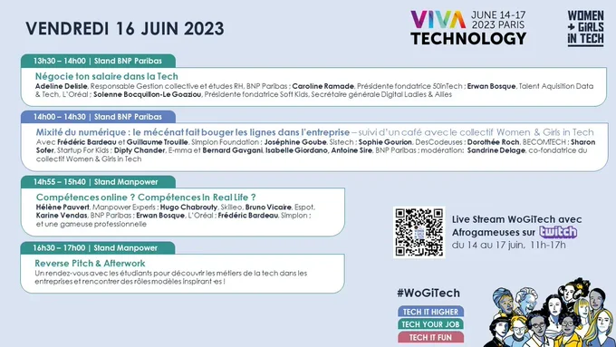 VENDREDI 16 JUIN 2023  13h30 – 14h00 | Stand BNP Paribas : Négocie ton salaire dans la tech. 14h00 – 14h30 | Stand BNP Paribas : Mixité du numérique : le mécénat fait bouger les lignes dans l’entreprise – suivi d’un café avec le collectif Women & Girls in Tech. 14h55 – 15h40 | Stand Manpower : Compétences online ? Compétences In Real Life ?