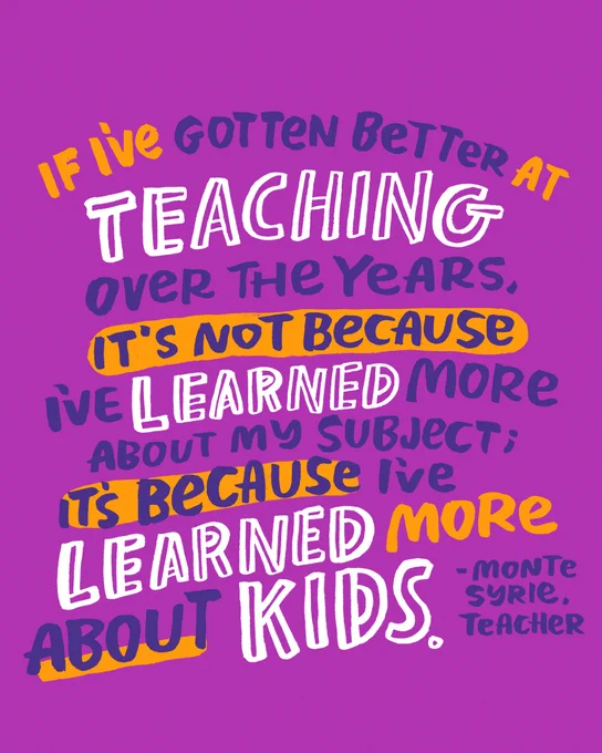 If I’ve gotten better at teaching over the years, it’s not because I’ve learned more about my subject; it’s because I’ve learned more about kids. —Monte Syrie, Teacher