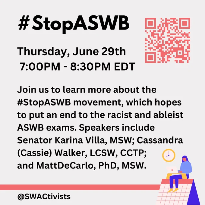 An image with "#StopASWB
Thursday, June 29th
 7:00PM - 8:30PM EDT

Join us to learn more about the #StopASWB movement, which hopes to put an end to the racist and ableist 
ASWB exams. Speakers include Senator Karina Villa, MSW; Cassandra (Cassie) Walker, LCSW, CCTP; 
and MattDeCarlo, PhD, MSW.

@swactivists"

A QR code is located in the top right of the image.
