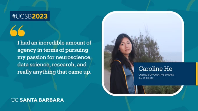 A teal background is overlapped by graduation cap graphics. A navy text box states: “#UCSB2023.” Oversized yellow quotation marks punctuate a quote from UC Santa Barbara student Caroline He that states: "I had an incredible amount of agency in terms of pursuing my passion for neuroscience, data science, research, and really anything that came up.” A navy text box gives a bio on Caroline.
