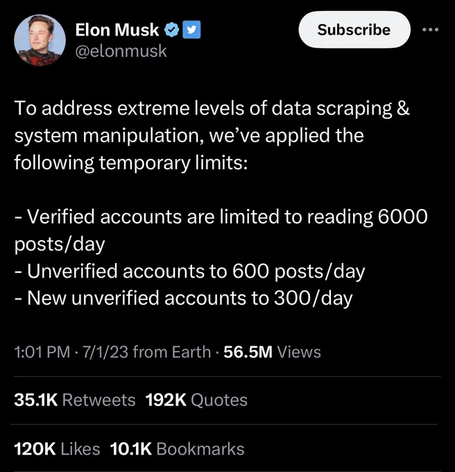 Elon Musk & @elonmusk
Subscribe
•
To address extreme levels of data scraping & system manipulation, we've applied the following temporary limits:
- Verified accounts are limited to reading 6000 posts/day
- Unverified accounts to 600 posts/day
- New unverified accounts to 300/day
1:01 PM • 7/1/23 from Earth • 56.5M Views
35.1K Retweets 192K Quotes
120K Likes 10.1K Bookmarks