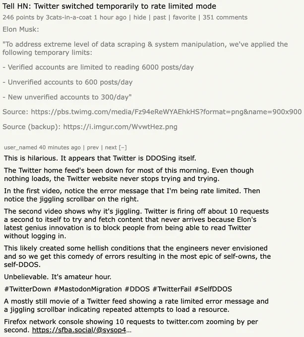 	Tell HN: Twitter switched temporarily to rate limited mode
	246 points by 3cats-in-a-coat 1 hour ago | hide | past | favorite | 351 comments
	
Elon Musk:

"To address extreme level of data scraping & system manipulation, we've applied the following temporary limits:

- Verified accounts are limited to reading 6000 posts/day

- Unverified accounts to 600 posts/day

- New unverified accounts to 300/day"

Source: https://venexa.site/media/Fz94eReWYAEhkHS?format=png&name=900x900

Source (backup): https://i.imgur.com/WvwtHez.png

 user_named 40 minutes ago | prev | next [–]

This is hilarious. It appears that Twitter is DDOSing itself.

The Twitter home feed's been down for most of this morning. Even though nothing loads, the Twitter website never stops trying and trying.

In the first video, notice the error message that I'm being rate limited. Then notice the jiggling scrollbar on the right.

The second video shows why it's jiggling. Twitter is firing off about 10 requests a second to 