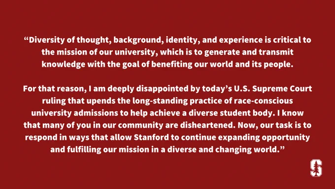 A quote from President Marc Tessier-Lavigne reads: “Diversity of thought, background, identity, and experience is critical to the mission of our university, which is to generate and transmit knowledge with the goal of benefiting our world and its people.

For that reason, I am deeply disappointed by today’s U.S. Supreme Court ruling that upends the long-standing practice of race-conscious university admissions to help achieve a diverse student body. I know that many of you in our community are disheartened. Now, our task is to respond in ways that allow Stanford to continue expanding opportunity and fulfilling our mission in a diverse and changing world.”