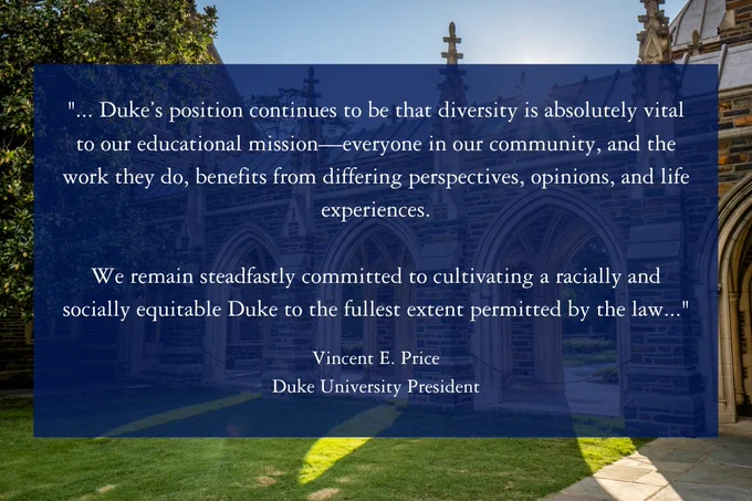 White text on a blue background that says ""... Duke’s position continues to be that diversity is absolutely vital to our educational mission—everyone in our community, and the work they do, benefits from differing perspectives, opinions, and life experiences.

We remain steadfastly committed to cultivating a racially and socially equitable Duke to the fullest extent permitted by the law..." Vincent E. Price, Duke University President