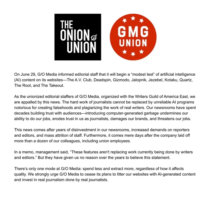 On June 29, G/O Media informed editorial staff that it will begin a “modest test” of artificial intelligence (AI) content on its websites—The A.V. Club, Deadspin, Gizmodo, Jalopnik, Jezebel, Kotaku, Quartz, The Root, and The Takeout.

As the unionized editorial staffers of G/O Media, organized with the Writers Guild of America East, we are appalled by this news. The hard work of journalists cannot be replaced by unreliable AI programs notorious for creating falsehoods and plagiarizing the work of real writers. Our newsrooms have spent decades building trust with audiences—introducing computer-generated garbage undermines our ability to do our jobs, erodes trust in us as journalists, damages our brands, and threatens our jobs.

This news comes after years of disinvestment in our newsrooms, increased demands on reporters and editors, and mass attrition of staff. Furthermore, it comes mere days after the company laid off more than a dozen of our colleagues, including union employees.