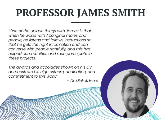 White PowerPoint slide with blue wire decorative swirl at the bottom. A black and white picture of a man with a beard smiling is on the right. Text says Professor James Smith.“One of the unique things with James is that when he works with Aboriginal males and people, he listens and follows instructions so that he gets the right information and can converse with people rightfully, and this has helped communities and men participate in these projects. 

The awards and accolades shown on his CV demonstrate his high esteem, dedication, and commitment to this work.” 
– Dr Mick Adams
