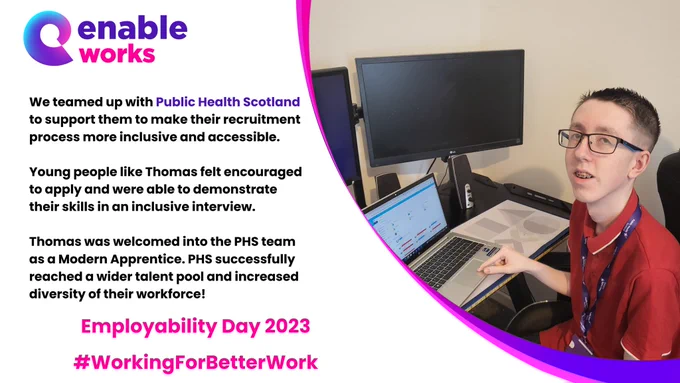 We teamed up with Public Health Scotland to support them to make their recruitment process more inclusive and accessible.

Young people like Thomas felt encouraged to apply and were able to demonstrate their skills in an inclusive interview.

Thomas was welcomed into the PHS team as a Modern Apprentice. PHS successfully reached a wider talent pool and increased diversity of their workforce!