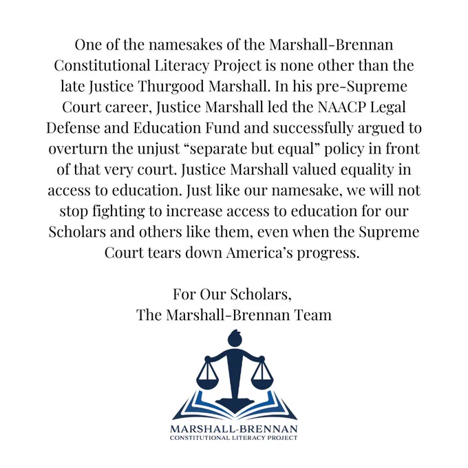 One of the namesakes of the Marshall-Brennan Constitutional Literacy Project is none other than the late Justice Thurgood Marshall. In his pre-Supreme Court career, Justice Marshall led the NAACP Legal Defense and Education Fund and successfully argued to overturn the unjust “separate but equal” policy in front of that very court. Justice Marshall valued equality in access to education. Just like our namesake, we will not stop fighting to increase access to education for our Scholars and others like them, even when the Supreme Court tears down America’s progress.

For Our Scholars,
The Marshall-Brennan Team