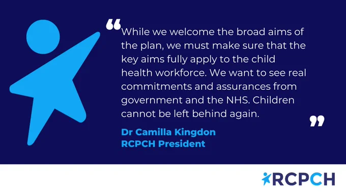 Quote from Dr Camilla Kingdon that says "while we welcome the broad aims of the plan, we must make sure that the key aims fully apply to the child health workforce. We want to see real commitments and assurances from government and the NHS. Children cannot be left behind again."