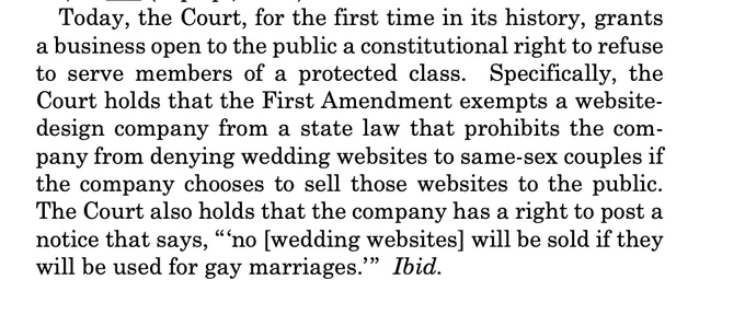 Today, the Court, for the first time in its history, grants a business open to the public a constitutional right to refuse to serve members of a protected class. Specifically, the Court holds that the First Amendment exempts a websitedesign company from a state law that prohibits the company from denying wedding websites to same-sex couples if the company chooses to sell those websites to the public. The Court also holds that the company has a right to post a notice that says, “‘no [wedding websites] will be sold if they will be used for gay marriages.’” Ibid.