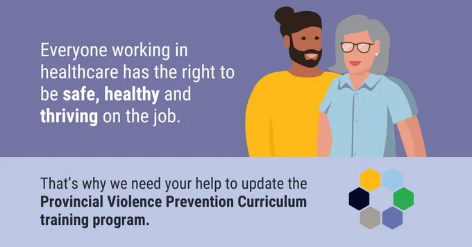 Colourful illustration of 2 health care workers, next to the words, “Everyone working in healthcare has the right to be safe, healthy and thriving on the job.” Below in bold are the words, “That’s why we need your help to update the Provincial Violence Prevention Curriculum training program.”
