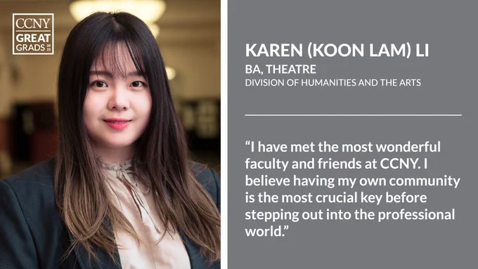 Headshot of Karen (Koon Lam) Li at left with CCNY Great Grads overlaid, and text at right: "Karen (Koon Lam) Li, BA, Theatre, Division of Humanities and the Arts. 'I have met the most wonderful faculty and friends at CCNY. I believe having my own community is the most crucial key before stepping out into the professional world.'"