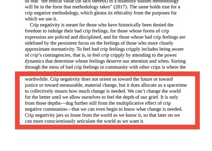 Excerpt from Crip Negativity with one passage highlighted by a red rectangle. It reads, “Crip negativity does not oriented toward the future or toward justice or toward measurable material change, but it does allocate us a space-time to collectively more, and how much change is needed. We can’t change the world for the better until we allow ourselves to feel the depth of our grief. It is only from those deaths—dug further still from the multiplicative effect of crip negative communion—that we can even begin to know what change is needed. Crip negativity jars us loose from the world as we know it so that later on we can more conscientiously articulate the world as we want it.”