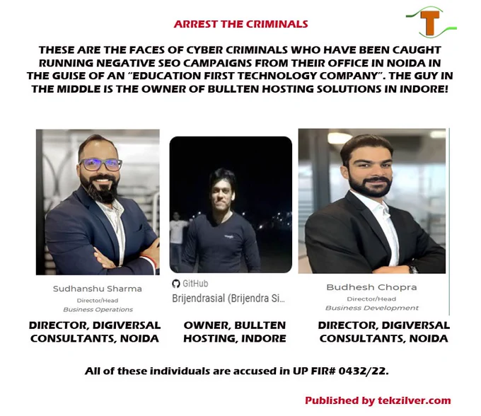 The individuals in the image are cybercriminals, accused in FIR432/22 & 15/23. Their names are, from left to right:

1. Sudhanshu Sharma-owner of Digiversal Consultants, ExpertGrad, Writoversal in Noida.
2. Brijendra Sial-owner of Bullten Web Hosting Solutions, Indore
3. Budhesh Chopra-owner of Digiversal Consultants, SSSI Online Tutoring Service, Noida

As can be seen they run various organizations on the front-end but are, in reality involved in serious cybercrime.

For more details, visit this link: https://tekzilver.com/hacking-malware-attack-on-tekzilver/