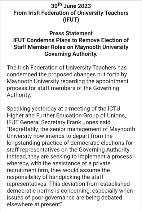 30th June 2023

From Irish Federation of University Teachers (IFUT)

 

Press Statement

IFUT Condemns Plans to Remove Election of Staff Member Roles on Maynooth University Governing Authority.

 

The Irish Federation of University Teachers has condemned the proposed changes put forth by Maynooth University regarding the appointment process for staff members of the Governing Authority. 

 

Speaking yesterday at a meeting of the ICTU Higher and Further Education Group of Unions, IFUT General Secretary Frank Jones said “Regrettably, the senior management of Maynooth University now intends to depart from the longstanding practice of democratic elections for staff representatives on the Governing Authority. Instead, they are seeking to implement a process whereby, with the assistance of a private recruitment firm, they would assume the responsibility of handpicking the staff representatives. This deviation from established democratic norms is concerning ... 1/2