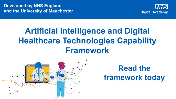 Developed by NHS England the University of Manchester
NHS Digital Academy
Artificial Intelligence and Digital Healthcare Technologies Capability Framework
Read the framework today