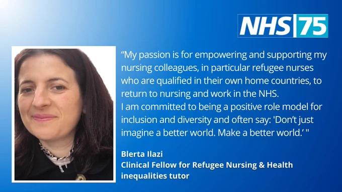 Photo of Blerta and the words:
“My passion is for empowering and supporting my nursing colleagues, in particular refugee nurses who are qualified in their own home countries, to return to nursing and work in the NHS.
I am committed to being a positive role model for inclusion and diversity and often say: 'Don’t just imagine a better world​. Make a better world.’ " 