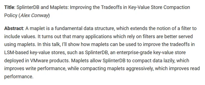 Image of title and abstract. Text says: Title: SplinterDB and Maplets: Improving the Tradeoffs in Key-Value Store Compaction Policy (Alex Conway)

Abstract: A maplet is a fundamental data structure, which extends the notion of a filter to include values. It turns out that many applications which rely on filters are better served using maplets. In this talk, I’ll show how maplets can be used to improve the tradeoffs in LSM-based key-value stores, such as SplinterDB, an enterprise-grade key-value store deployed in VMware products. Maplets allow SplinterDB to compact data lazily, which improves write performance, while compacting maplets aggressively, which improves read performance.