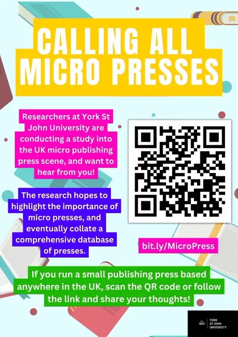 White text on colourful backgrounds read: Calling all micro presses. Researchers at York St John University are conducting a study into the UK micro publishing press scene, and want to hear from you! The research hopes to highlight the importance of micro presses, and eventually collate a comprehensive database of presses. If you run a small publishing press based anywhere in the UK, scan the QR code or follow the link and share your thoughts.

There is a QR code and link to bit.ly/MicroPress 

The background shows cartoon books and the York St John University logo is in the bottom right corner.