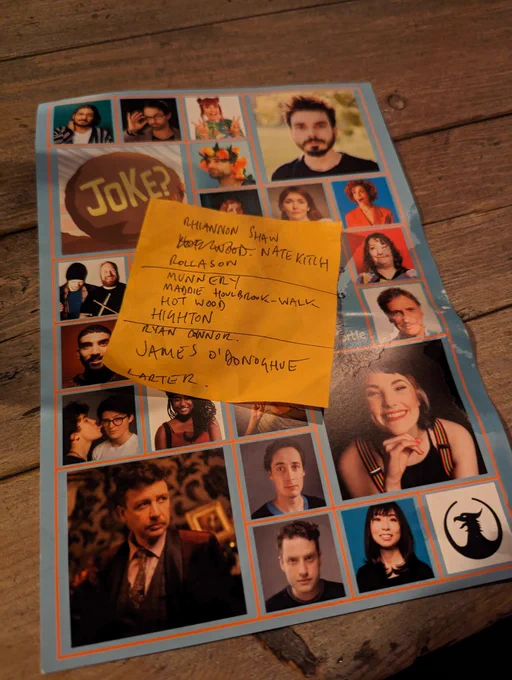 Thom Tuck's discarded setlist for last night's Alternative Comedy Memorial Society show, on top of an ACMS flyer, on a wooden table at The Phoenix venue, written in block capitals:

Rhiannon Shaw
Nate Kitch
Rollason
—
Munnery
Maddie Houlbrook-Walk
Hot Wood
Highton
—
Ryan Connor
James O'Donoghue
Larter