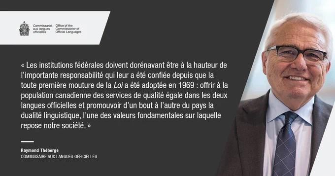 Les institutions fédérales doivent dorénavant être à la hauteur de l’importante responsabilité qui leur a été confiée depuis que la toute première mouture de la Loi a été adoptée en 1969 : offrir à la population canadienne des services de qualité égale dans les deux langues officielles et promouvoir d’un bout à l’autre du pays la dualité linguistique, l’une des valeurs fondamentales sur laquelle repose notre société.