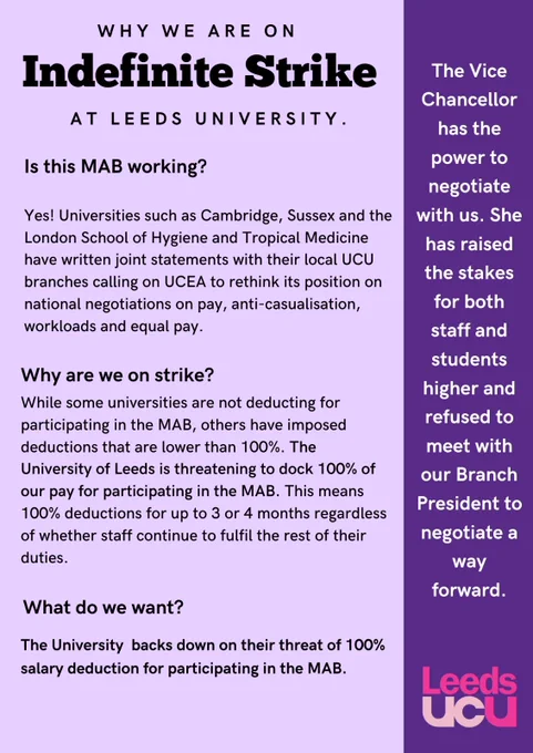 Is this MAB working?
Yes! Universities such as Cambridge, Sussex and the London School of Hygiene and Tropical Medicine have written joint statements with their local UCU branches calling on UCEA to rethink its position on national negotiations on pay, anti-casualisation, workloads and equal pay.

Why are we on strike?
While some universities are not deducting for participating in the MAB, others have imposed deductions that are lower than 100%. The University of Leeds is threatening to dock 100% of our pay for participating in the MAB. This means 100% deductions for up to 3 or 4 months regardless of whether staff continue to fulfil the rest of their duties.

What do we want?
The University backs down on their threat of 100% salary deduction for participating in the MAB.

The Vice Chancellor has the power to negotiate with us. She has raised the stakes for both staff and students higher and refused to meet with our Branch President to negotiate a way forward.