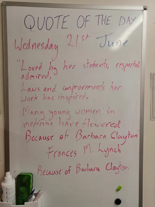Whiteboard with quote of the day for Wednesday 21st June
"Loved by her students, respected, admired,
Laws and improvements her work has inspired,
Many young women in medicine have flowered,
Because of Barbara Clayton"
France M Lynch
Because of Barbara Clayton 