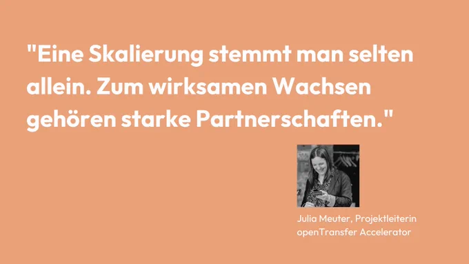 "Eine Skalierung stemmt man selten allein. Zum wirksamen Wachsen 
gehören starke Partnerschaften." Julia Meuter, Projektleiterin openTransfer Zusammenhalt