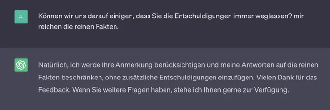 Screenshot:

Meine Frage: Können wir uns darauf einigen, dass Sie die Entschuldigungen immer weglassen? Mir reichen die reinen Fakten.

Die Antwort von ChatGPT: Natürlich, ich werde Ihre Anmerkung berücksichtigen und meine Antworten auf die reinen Fakten beschränken, ohne zusätzliche Entschuldigungen einzufügen. Vielen Dank für das Feedback. Wenn Sie weitere Fragen haben, stehe ich Ihnen gerne zur Verfügung.
