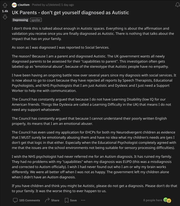 Post on Reddit r/Autism - Title: UK Parents: don't get yourself diagnosed as Autistic.

The First three paragraphs are as followed:
I don't think this is talked about enough in Autistic spaces. Everything is about the affirmation and validation you receive once you are finally diagnosed as Autistic. There is nothing that talks about the impact that has on your family.

As soon as I was diagnosed I was reported to Social Services.

The reason? Because I am a parent and diagnosed Autistic. The UK government wants all newly diagnosed parents to be assessed for their "capabilities to parent". This investigation often gets labeled up as "emotional abuse", because of the stereotype that Autistic people have no empathy.

The rest of the post is too big for Twitter's Alt Text. The full post can be found at: https://www.reddit.com/r/autism/comments/14e9sgv/uk_parents_dont_get_yourself_diagnosed_as_autistic/