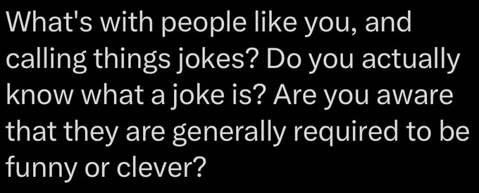 Comment in reply to a professional comedian on Twitter “What's with people like you, and calling things jokes? Do you actually know what a joke is? Are you aware that they are generally required to be funny or clever?”