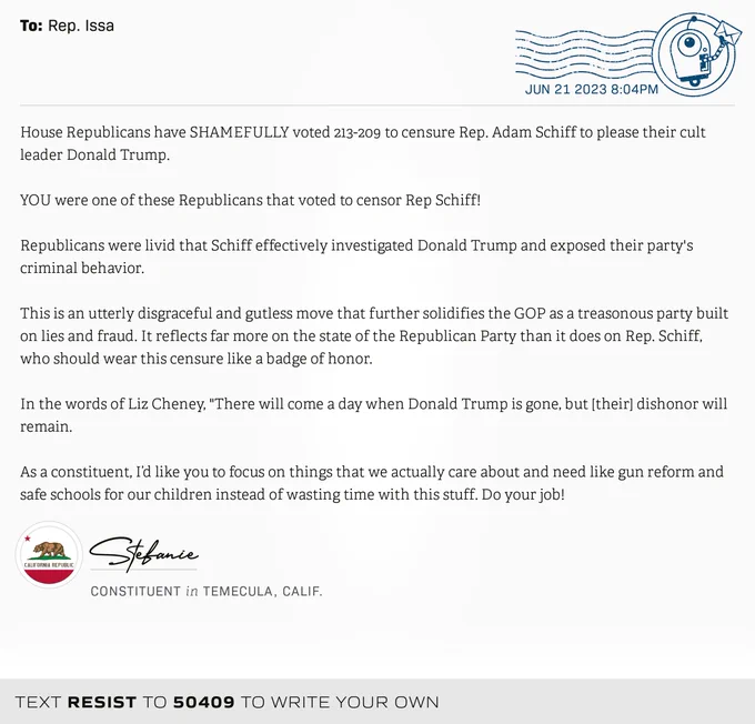 The letter subject is: empty and the body is: House Republicans have SHAMEFULLY voted 213-209 to censure Rep. Adam Schiff to please their cult leader Donald Trump.

YOU were one of these Republicans that voted to censor Rep Schiff! 

Republicans were livid that Schiff effectively investigated Donald Trump and exposed their party's criminal behavior.

This is an utterly disgraceful and gutless move that further solidifies the GOP as a treasonous party built on lies and fraud. It reflects far more on the state of the Republican Party than it does on Rep. Schiff, who should wear this censure like a badge of honor.

In the words of Liz Cheney, "There will come a day when Donald Trump is gone, but [their] dishonor will remain.

As a constituent, I’d like you to focus on things that we actually care about and need like gun reform and safe schools for our children instead of wasting time with this stuff. Do your job!