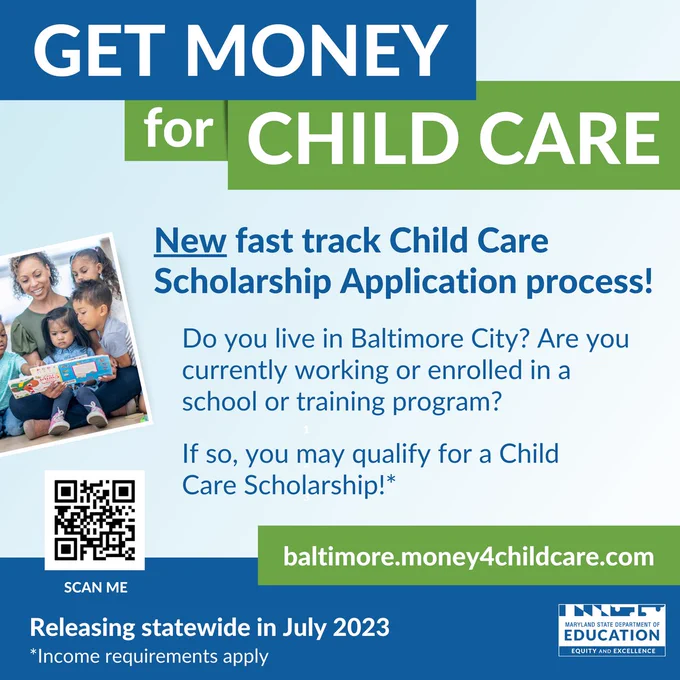 Get Money for Child Care.

New fast tracked Child Care Scholarship process!

Do you live in Baltimore City? Are you currently working or enrolled in a school or training program? If so, you may qualify for a Child Care Scholarship!*

baltimore.money4childcare.com

QR Code

Releasing statewide in July 2023
*Income requirements apply