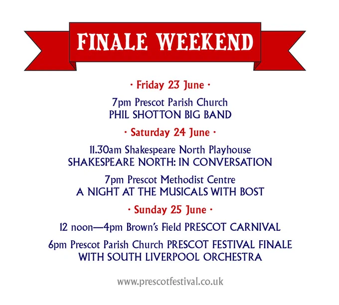 · Friday 23 June ·

7pm Prescot Parish Church
PHIL SHOTTON BIG BAND

· Saturday 24 June ·

11.30am Shakespeare North Playhouse
SHAKESPEARE NORTH: IN CONVERSATION

7pm Prescot Methodist Centre
A NIGHT AT THE MUSICALS WITH BOST

· Sunday 25 June ·

12 noon—4pm Brown’s Field PRESCOT CARNIVAL

6pm Prescot Parish Church PRESCOT FESTIVAL FINALE
WITH SOUTH LIVERPOOL ORCHESTRA