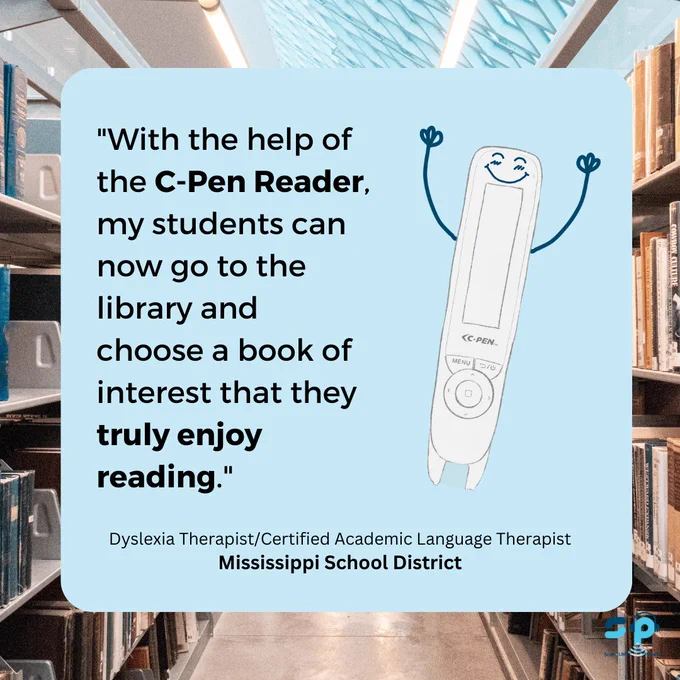 "With the help of the C-Pen Reader, my students can now go to the library and choose a book of interest that they truly enjoy reading." Dyslexia Therapist/Certified Academic Language Therapist Mississippi School District